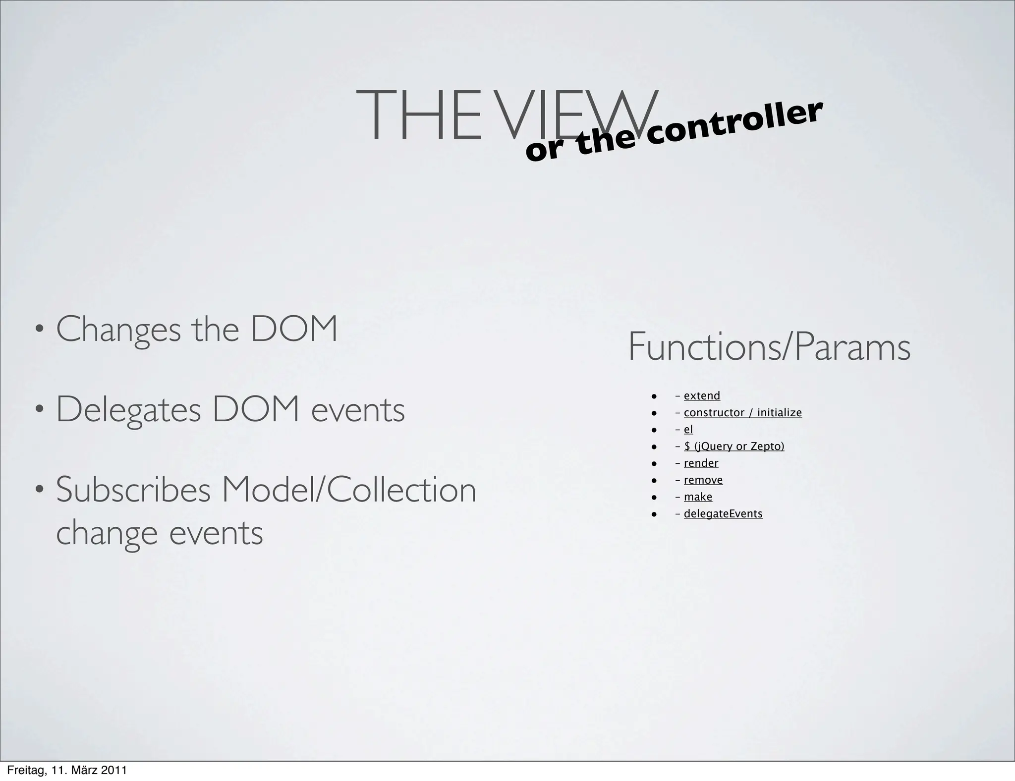 THE VIEWe cont
                                        or th
                                                  roller




    • Changes            the DOM           Functions/Params
                                             •
    • Delegates          DOM events
                                                 – extend
                                             •   – constructor / initialize
                                             •   – el
                                             •   – $ (jQuery or Zepto)
                                             •   – render

    • Subscribes  Model/Collection           •   – remove
                                             •   – make
                                             •   – delegateEvents

        change events




Freitag, 11. März 2011
 