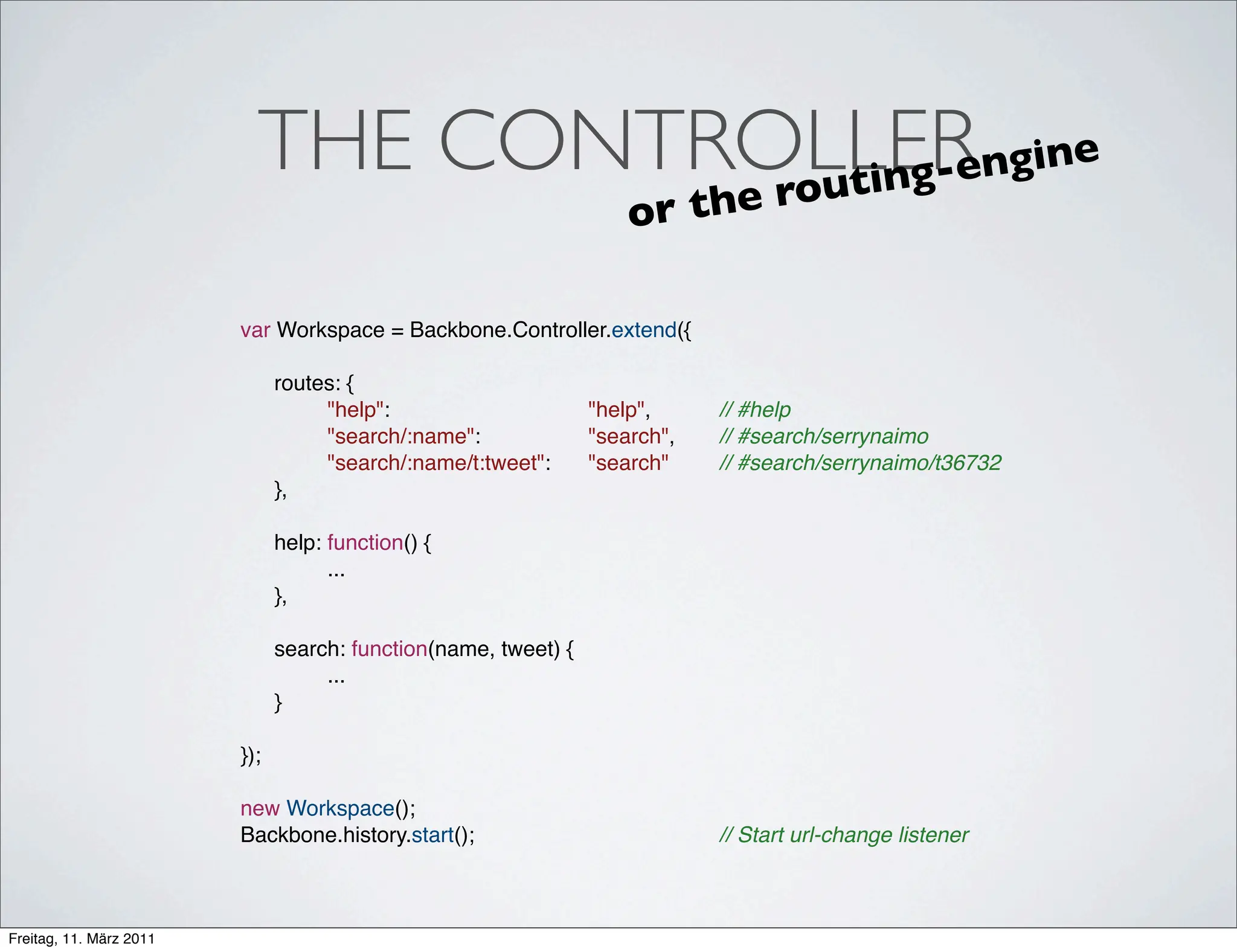 THE CONTROLLER ngine
                                      e rou t i n g- e
                                                                   or t h

                         var Workspace = Backbone.Controller.extend({

                         !     routes: {
                         !     !    "help":! !  !     !   !    "help",! !   // #help
                         !     !    "search/:name":! !    !    "search",!
                                                                        !   // #search/serrynaimo
                                 !  "search/:name/t:tweet":!   "search"!!   // #search/serrynaimo/t36732
                             ! },
                         !
                          ! help: function() {
                         ! !      ...
                          ! },

                          ! search: function(name, tweet) {
                         ! !     ...
                          ! }

                         });

                         new Workspace();
                         Backbone.history.start(); ! !    !    !   !    !   // Start url-change listener



Freitag, 11. März 2011
 