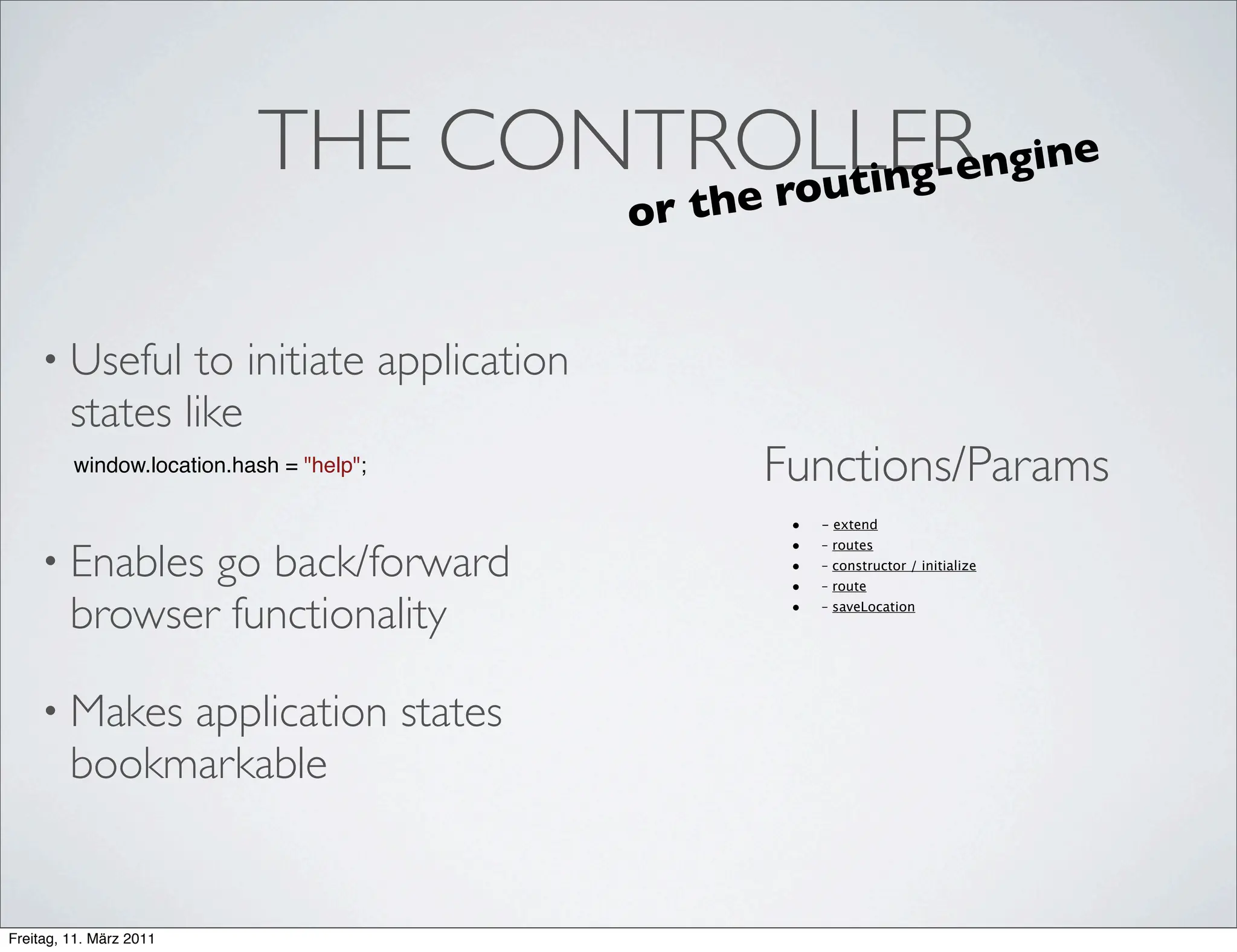 THE CONTROLLER ngine
                                    e rou t i n g- e
                                           or t h


    • Useful     to initiate application
         states like
         window.location.hash = "help";             Functions/Params
                                                     •   - extend
                                                     •
    • Enables   go back/forward
                                                         – routes
                                                     •   – constructor / initialize
                                                     •   – route

         browser functionality                       •   – saveLocation




    • Makes   application states
         bookmarkable


Freitag, 11. März 2011
 
