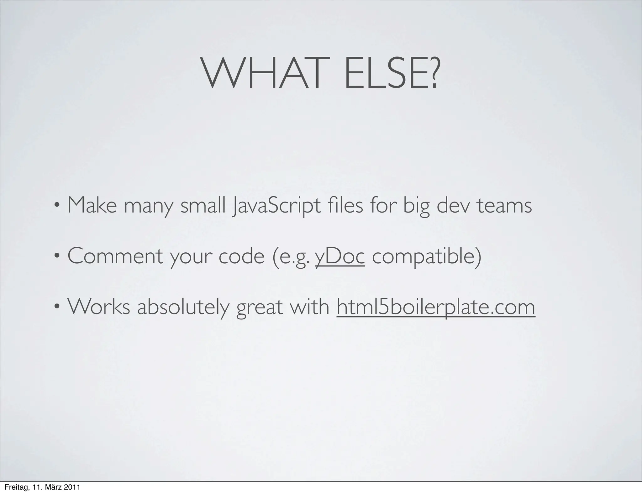 WHAT ELSE?

             • Make      many small JavaScript ﬁles for big dev teams

             • Comment       your code (e.g. yDoc compatible)

             • Works      absolutely great with html5boilerplate.com




Freitag, 11. März 2011
 