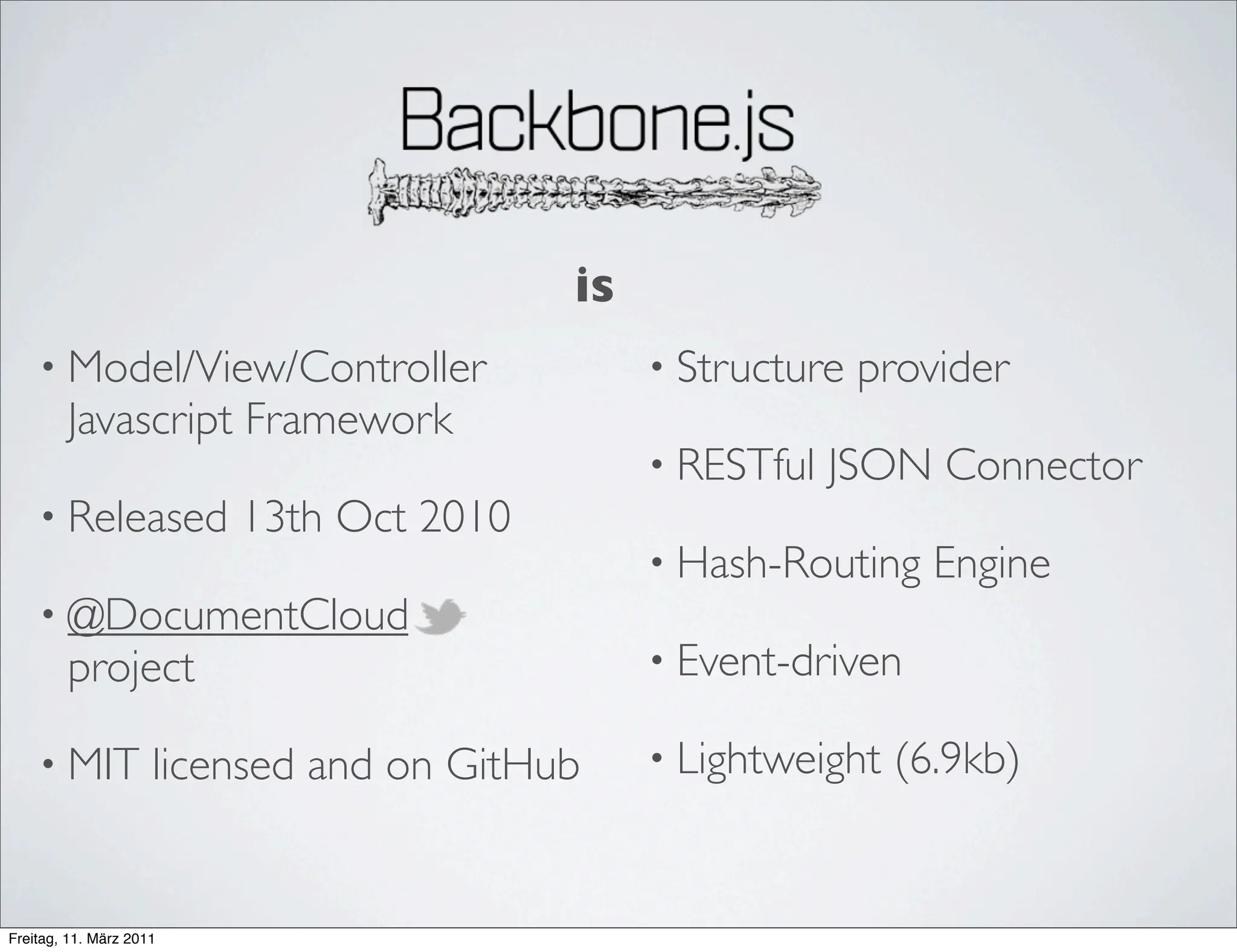 is
    • Model/View/Controller                    • Structure   provider
        Javascript Framework
                                               • RESTful   JSON Connector
    • Released           13th Oct 2010
                                               • Hash-Routing    Engine
    • @DocumentCloud
        project                                • Event-driven

    • MIT            licensed and on GitHub    • Lightweight   (6.9kb)


Freitag, 11. März 2011
 