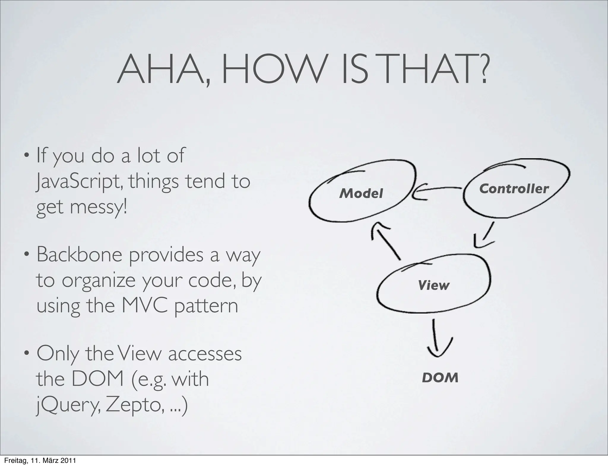 AHA, HOW IS THAT?
     • If  you do a lot of
         JavaScript, things tend to   Model          Controller
         get messy!

     • Backbone    provides a way
         to organize your code, by            View
         using the MVC pattern

     • Only   the View accesses
         the DOM (e.g. with                   DOM

         jQuery, Zepto, ...)

Freitag, 11. März 2011
 