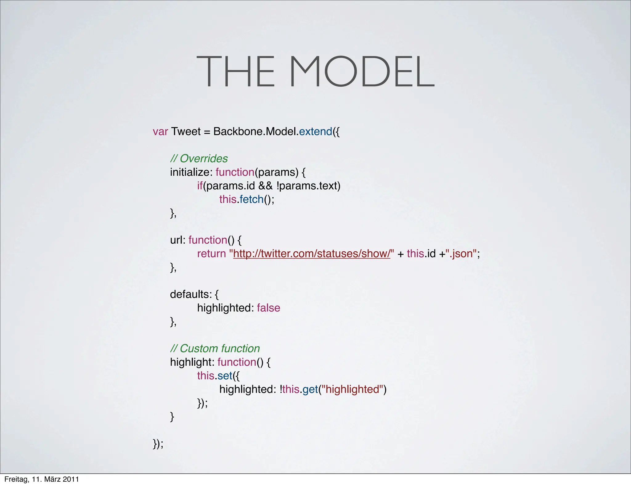 THE MODEL
                         var Tweet = Backbone.Model.extend({

                         !     // Overrides
                         !     initialize: function(params) {
                         !     !       if(params.id && !params.text)
                         !     !       !    this.fetch();
                         !     },
                         !
                         !     url: function() {
                         !     !      return "http://twitter.com/statuses/show/" + this.id +".json";
                         !     },
                         !
                         !     defaults: {!
                         !     !    highlighted: false
                         !     },
                         !
                         !     // Custom function
                         !     highlight: function() {
                         !     !     this.set({
                         !     !     !     highlighted: !this.get("highlighted")
                         !     !     });
                         !     }

                         });


Freitag, 11. März 2011
 