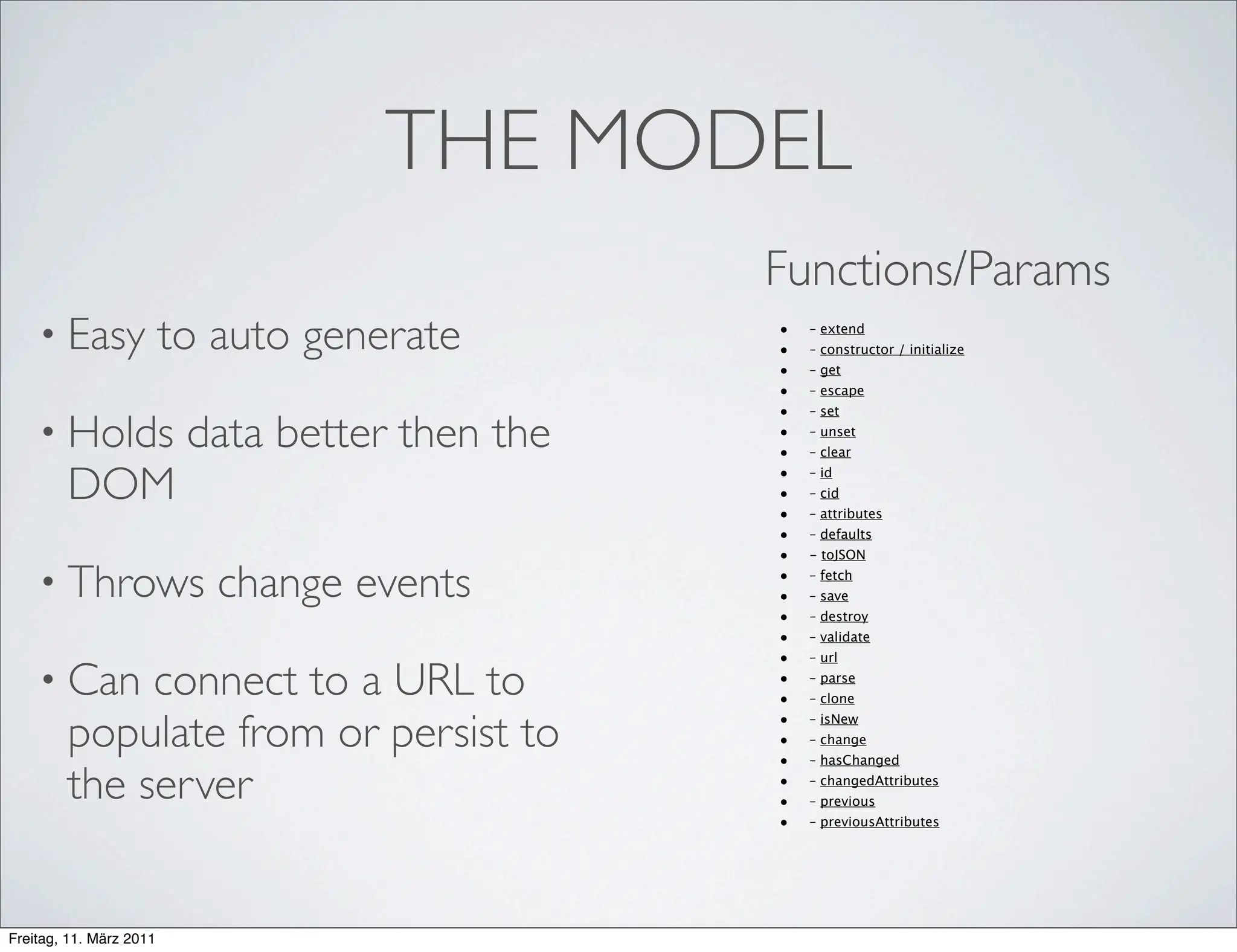 THE MODEL
                                                 Functions/Params
    • Easy               to auto generate        •
                                                 •
                                                     – extend
                                                     – constructor / initialize
                                                 •   – get
                                                 •   – escape
                                                 •   – set

    • Holds               data better then the   •
                                                 •
                                                     – unset
                                                     – clear


        DOM                                      •
                                                 •
                                                 •
                                                     – id
                                                     – cid
                                                     – attributes
                                                 •   – defaults
                                                 •   - toJSON

    • Throws                change events        •
                                                 •
                                                     – fetch
                                                     – save
                                                 •   – destroy
                                                 •   – validate
                                                 •   – url

    • Can    connect to a URL to                 •
                                                 •
                                                     – parse
                                                     – clone


        populate from or persist to              •   – isNew
                                                 •   – change
                                                 •   – hasChanged

        the server                               •
                                                 •
                                                     – changedAttributes
                                                     – previous
                                                 •   – previousAttributes




Freitag, 11. März 2011
 