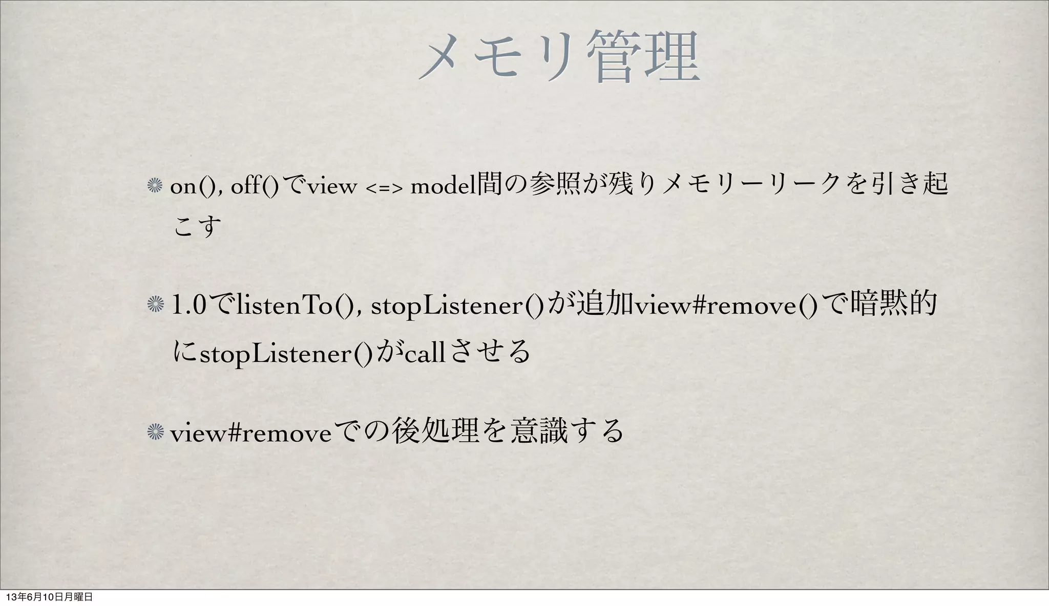 メモリ管理
on(), off()でview <=> model間の参照が残りメモリーリークを引き起
こす
1.0でlistenTo(), stopListener()が追加view#remove()で暗黙的
にstopListener()がcallさせる
view#removeでの後処理を意識する
13年6月10日月曜日
 