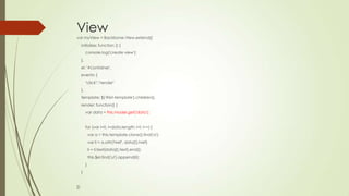 View
var myView = Backbone.View.extend({
initialize: function () {
console.log('create view');
},
el: '#container',
events: {
"click": "render"
},
template: $('#list-template').children(),
render: function() {
var data = this.model.get('data');
for (var i=0, l=data.length; i<l; i++) {
var a = this.template.clone().find('a');
var li = a.attr('href', data[i].href)
li = li.text(data[i].text).end();
this.$el.find('ul').append(li);
}
}
});
 