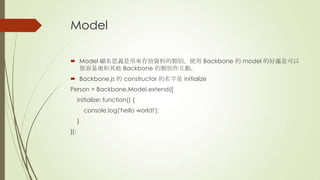 Model
 Model 顧名思義是用來存放資料的類別，使用 Backbone 的 model 的好處是可以
很容易地和其他 Backbone 的類別作互動。
 Backbone.js 的 constructor 的名字是 initialize
Person = Backbone.Model.extend({
initialize: function() {
console.log('hello world!');
}
});
 