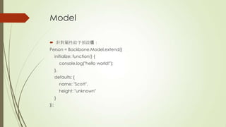 Model
 針對屬性給予預設值：
Person = Backbone.Model.extend({
initialize: function() {
console.log("hello world!");
},
defaults: {
name: "Scott",
height: "unknown"
}
});
 