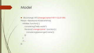 Model
 綁定change 事件(change:name中間不可包含空格)
Person = Backbone.Model.extend({
initialize: function() {
console.log("hello world!");
this.bind("change:name", function() {
console.log(person.get('name'));
});
}
//...
});
 