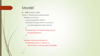 Model
 檢查 model 的正確性
Person = Backbone.Model.extend({
initialize: function() {
console.log('hello world!');
this.bind("change:name", function() {
console.log(persion.get('name'));
});
this.bind("error", function(model, error) {
console.log('error');
});
},
validate: function( attributes ) {
if (attributes.name == 'kenny' ) {
return 'Kenny is the founder of babylife';
}
},
});
 