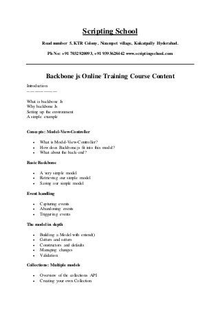 Scripting School
Road number 5, KTR Colony, Nizampet village, Kukatpally Hyderabad.
Ph No: +91 7032920093, +91 9393628442 www.scriptingschool.com
Backbone js Online Training Course Content
Introduction
--------------------
What is backbone Js
Why backbone Js
Setting up the environment
A simple example
Concepts: Model-View-Controller
 What is Model-View-Controller?
 How does Backbone.js fit into this model?
 What about the back-end?
Basic Backbone
 A very simple model
 Retrieving our simple model
 Saving our simple model
Event handling
 Capturing events
 Abandoning events
 Triggering events
The model in depth
 Building a Model with extend()
 Getters and setters
 Constructors and defaults
 Managing changes
 Validation
Collections: Multiple models
 Overview of the collections API
 Creating your own Collection
 