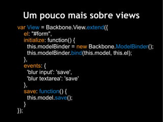Um pouco mais sobre views
var View = Backbone.View.extend({
    el: "#form",
    initialize: function() {
      this.modelBinder = new Backbone.ModelBinder();
      this.modelBinder.bind(this.model, this.el);
    },
    events: {
      'blur input': 'save',
      'blur textarea': 'save'
    },
    save: function() {
      this.model.save();
    }
});
 