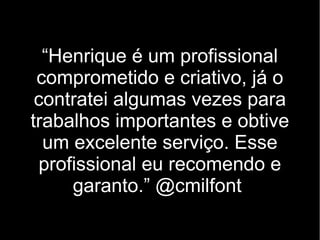 “Henrique é um profissional
 comprometido e criativo, já o
 contratei algumas vezes para
trabalhos importantes e obtive
  um excelente serviço. Esse
  profissional eu recomendo e
      garanto.” @cmilfont
 