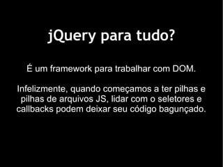 jQuery para tudo?

  É um framework para trabalhar com DOM.

Infelizmente, quando começamos a ter pilhas e
 pilhas de arquivos JS, lidar com o seletores e
callbacks podem deixar seu código bagunçado.
 