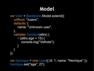 Model
var User = Backbone.Model.extend({
    urlRoot: "/users",
    defaults: {
       name: "Unknown user",
    },
    validate: function(attrs) {
       if (attrs.age > 15) {
           console.log("Velhote");
       }
    }
});

var henrique = new User({ id: 1, name: "Henrique" });
henrique.set("age", 27);
 