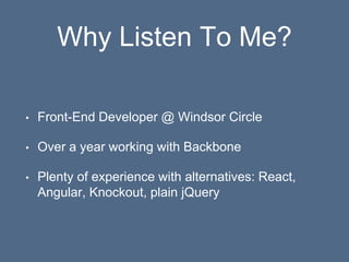 Why Listen To Me?
• Front-End Developer @ Windsor Circle
• Over a year working with Backbone
• Plenty of experience with alternatives: React,
Angular, Knockout, plain jQuery
 