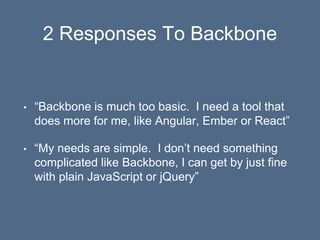 2 Responses To Backbone
• “Backbone is much too basic. I need a tool that
does more for me, like Angular, Ember or React”
• “My needs are simple. I don’t need something
complicated like Backbone, I can get by just fine
with plain JavaScript or jQuery”
 