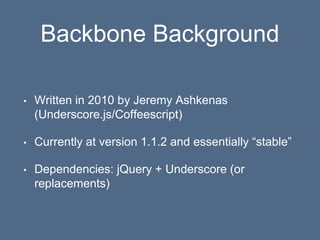 Backbone Background
• Written in 2010 by Jeremy Ashkenas
(Underscore.js/Coffeescript)
• Currently at version 1.1.2 and essentially “stable”
• Dependencies: jQuery + Underscore (or
replacements)
 