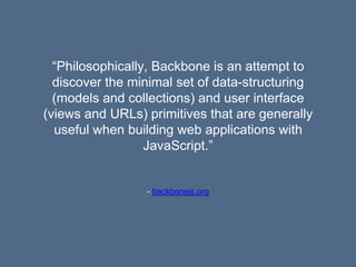 - backbonejs.org
“Philosophically, Backbone is an attempt to
discover the minimal set of data-structuring
(models and collections) and user interface
(views and URLs) primitives that are generally
useful when building web applications with
JavaScript.”
 