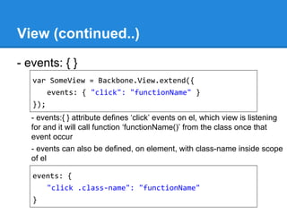 View (continued..)
- events: { }
- events:{ } attribute defines ‘click’ events on el, which view is listening
for and it will call function ‘functionName()’ from the class once that
event occur
- events can also be defined, on element, with class-name inside scope
of el
var SomeView = Backbone.View.extend({
events: { "click": "functionName" }
});
events: {
"click .class-name": "functionName"
}
 