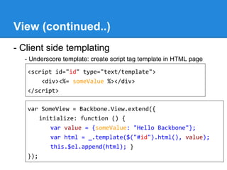 View (continued..)
- Client side templating
- Underscore template: create script tag template in HTML page
<script id="id" type="text/template">
<div><%= someValue %></div>
</script>
var SomeView = Backbone.View.extend({
initialize: function () {
var value = {someValue: "Hello Backbone"};
var html = _.template($("#id").html(), value);
this.$el.append(html); }
});
 