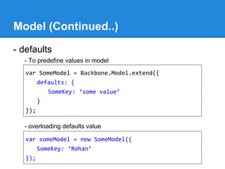 Model (Continued..)
- defaults
- To predefine values in model
- overloading defaults value
var SomeModel = Backbone.Model.extend({
defaults: {
SomeKey: ‘some value’
}
});
var someModel = new SomeModel({
SomeKey: ‘Rohan’
});
 