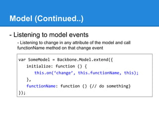 Model (Continued..)
- Listening to model events
- Listening to change in any attribute of the model and call
functionName method on that change event
var SomeModel = Backbone.Model.extend({
initialize: function () {
this.on(‘change’, this.functionName, this);
},
functionName: function () {// do something}
});
 