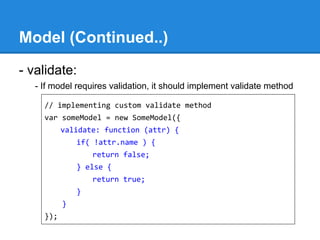 Model (Continued..)
- validate:
- If model requires validation, it should implement validate method
// implementing custom validate method
var someModel = new SomeModel({
validate: function (attr) {
if( !attr.name ) {
return false;
} else {
return true;
}
}
});
 