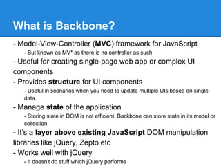 What is Backbone?
- Model-View-Controller (MVC) framework for JavaScript
- But known as MV* as there is no controller as such
- Useful for creating single-page web app or complex UI
components
- Provides structure for UI components
- Useful in scenarios when you need to update multiple UIs based on single
data.
- Manage state of the application
- Storing state in DOM is not efficient, Backbone can store state in its model or
collection
- It’s a layer above existing JavaScript DOM manipulation
libraries like jQuery, Zepto etc
- Works well with jQuery
- It doesn't do stuff which jQuery performs
 