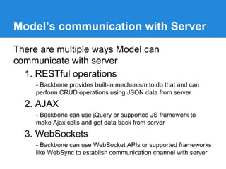 Model’s communication with Server
There are multiple ways Model can
communicate with server
1. RESTful operations
- Backbone provides built-in mechanism to do that and can
perform CRUD operations using JSON data from server
2. AJAX
- Backbone can use jQuery or supported JS framework to
make Ajax calls and get data back from server
3. WebSockets
- Backbone can use WebSocket APIs or supported frameworks
like WebSync to establish communication channel with server
 