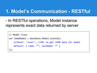 1. Model’s Communication - RESTful
- In RESTful operations, Model instance
represents exact data returned by server
// Model Class
var SomeModel = Backbone.Model.extend({
urlRoot: ‘/user’, //URL to get JSON data for model
default: { name: “”, lastName: “” }
});
 