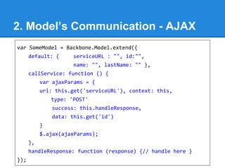 2. Model’s Communication - AJAX
var SomeModel = Backbone.Model.extend({
default: { serviceURL : "", id:"",
name: "", lastName: "" },
callService: function () {
var ajaxParams = {
url: this.get('serviceURL'), context: this,
type: 'POST'
success: this.handleResponse,
data: this.get('id')
}
$.ajax(ajaxParams);
},
handleResponse: function (response) {// handle here }
});
 