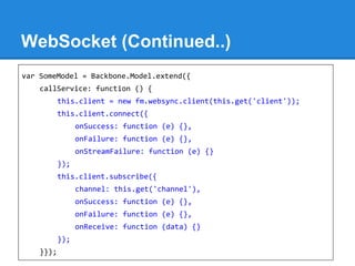 WebSocket (Continued..)
var SomeModel = Backbone.Model.extend({
callService: function () {
this.client = new fm.websync.client(this.get('client'));
this.client.connect({
onSuccess: function (e) {},
onFailure: function (e) {},
onStreamFailure: function (e) {}
});
this.client.subscribe({
channel: this.get('channel'),
onSuccess: function (e) {},
onFailure: function (e) {},
onReceive: function (data) {}
});
}});
 