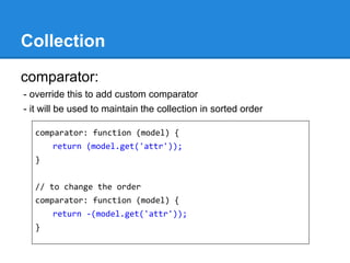 Collection
comparator:
- override this to add custom comparator
- it will be used to maintain the collection in sorted order
comparator: function (model) {
return (model.get('attr'));
}
// to change the order
comparator: function (model) {
return -(model.get('attr'));
}
 