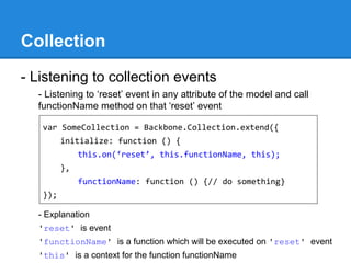 Collection
- Listening to collection events
- Listening to ‘reset’ event in any attribute of the model and call
functionName method on that ‘reset’ event
- Explanation
'reset' is event
'functionName' is a function which will be executed on 'reset' event
'this' is a context for the function functionName
var SomeCollection = Backbone.Collection.extend({
initialize: function () {
this.on(‘reset’, this.functionName, this);
},
functionName: function () {// do something}
});
 