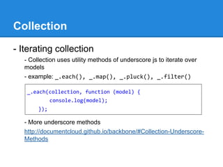 Collection
- Iterating collection
- Collection uses utility methods of underscore js to iterate over
models
- example: _.each(), _.map(), _.pluck(), _.filter()
- More underscore methods
http://documentcloud.github.io/backbone/#Collection-Underscore-
Methods
_.each(collection, function (model) {
console.log(model);
});
 