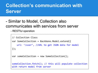 Collection’s communication with
Server
- Similar to Model, Collection also
communicates with services from server
- RESTful operation
// Collection Class
var SomeCollection = Backbone.Model.extend({
url: ‘/user’, //URL to get JSON data for model
});
var someCollection = new SomeCollection();
someCollection.fetch(); // this will populate collection
with return model from server
 