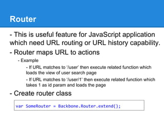 Router
- This is useful feature for JavaScript application
which need URL routing or URL history capability.
- Router maps URL to actions
- Example
- If URL matches to ‘/user’ then execute related function which
loads the view of user search page
- If URL matches to ‘/user/1’ then execute related function which
takes 1 as id param and loads the page
- Create router class
var SomeRouter = Backbone.Router.extend();
 