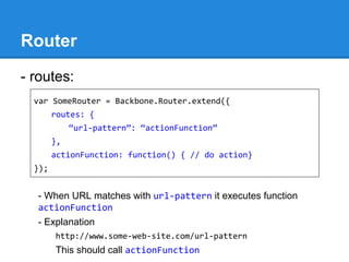 Router
- routes:
- When URL matches with url-pattern it executes function
actionFunction
- Explanation
http://www.some-web-site.com/url-pattern
This should call actionFunction
var SomeRouter = Backbone.Router.extend({
routes: {
“url-pattern”: “actionFunction”
},
actionFunction: function() { // do action}
});
 