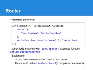 Router
- Matching parameter
- When URL matches with user/:param it executes function
actionFunction(param)
- Explanation
http://www.some-web-site.com/url-pattern/1
This should call actionFunction(1)(1 is passed as param)
var SomeRouter = Backbone.Router.extend({
routes: {
“user/:param”: “actionFunction”
},
actionFunction: function(param) { // do action}
});
 
