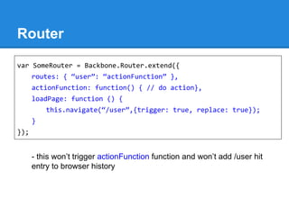 Router
- this won’t trigger actionFunction function and won’t add /user hit
entry to browser history
var SomeRouter = Backbone.Router.extend({
routes: { “user”: “actionFunction” },
actionFunction: function() { // do action},
loadPage: function () {
this.navigate(“/user”,{trigger: true, replace: true});
}
});
 