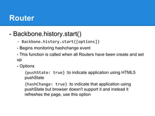 Router
- Backbone.history.start()
- Backbone.history.start([options])
- Begins monitoring hashchange event
- This function is called when all Routers have been create and set
up
- Options
{pushState: true} :to indicate application using HTML5
pushState
{hashChange: true} :to indicate that application using
pushState but browser doesn't support it and instead it
refreshes the page, use this option
 