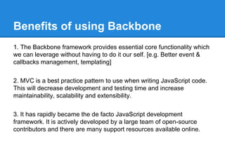 Benefits of using Backbone
1. The Backbone framework provides essential core functionality which
we can leverage without having to do it our self. [e.g. Better event &
callbacks management, templating]
2. MVC is a best practice pattern to use when writing JavaScript code.
This will decrease development and testing time and increase
maintainability, scalability and extensibility.
3. It has rapidly became the de facto JavaScript development
framework. It is actively developed by a large team of open-source
contributors and there are many support resources available online.
 