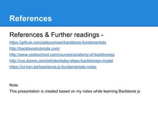 References
References & Further readings -
https://github.com/addyosmani/backbone-fundamentals
http://backbonetutorials.com/
http://www.codeschool.com/courses/anatomy-of-backbonejs
http://css.dzone.com/articles/baby-steps-backbonejs-model
https://ict.ken.be/backbone-js-fundamentals-notes
Note:
This presentation is created based on my notes while learning Backbone js
 