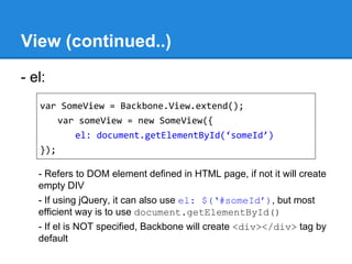 View (continued..)
- el:
- Refers to DOM element defined in HTML page, if not it will create
empty DIV
- If using jQuery, it can also use el: $(‘#someId’), but most
efficient way is to use document.getElementById()
- If el is NOT specified, Backbone will create <div></div> tag by
default
var SomeView = Backbone.View.extend();
var someView = new SomeView({
el: document.getElementById(‘someId’)
});
 