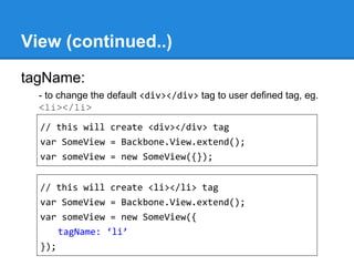 View (continued..)
tagName:
- to change the default <div></div> tag to user defined tag, eg.
<li></li>
// this will create <div></div> tag
var SomeView = Backbone.View.extend();
var someView = new SomeView({});
// this will create <li></li> tag
var SomeView = Backbone.View.extend();
var someView = new SomeView({
tagName: ‘li’
});
 