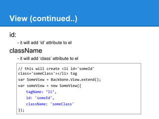 View (continued..)
id:
- it will add ‘id’ attribute to el
className
- it will add ‘class’ attribute to el
// this will create <li id='someId'
class='someClass'></li> tag
var SomeView = Backbone.View.extend();
var someView = new SomeView({
tagName: ‘li’,
id: 'someId',
className: 'someClass'
});
 
