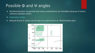 Possible Φ and Ψ angles
 GM Ramchandran recognized that many combinations are forbidden because of stearic
collisions between atoms
 Explanation Video
 Allowed Φ and Ψ values can be seen on a plot known as ‘Ramchandran plot’.
 