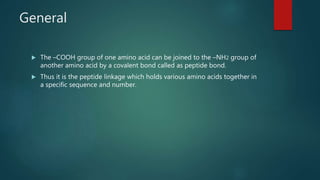 General
 The –COOH group of one amino acid can be joined to the –NH2 group of
another amino acid by a covalent bond called as peptide bond.
 Thus it is the peptide linkage which holds various amino acids together in
a specific sequence and number.
 