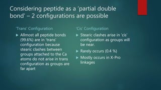 Considering peptide as a ‘partial double
bond’ – 2 configurations are possible
‘Trans’ Configuration ‘Cis’ Configuration
 Allmost all peptide bonds
(99.6%) are in ‘trans’
configuration because
stearic clashes between
groups attached to the Ca
atoms do not arise in trans
configuration as groups are
far apart
 Stearic clashes arise in ‘cis’
configuration as groups will
be near.
 Rarely occurs (0.4 %)
 Mostly occurs in X-Pro
linkages
 